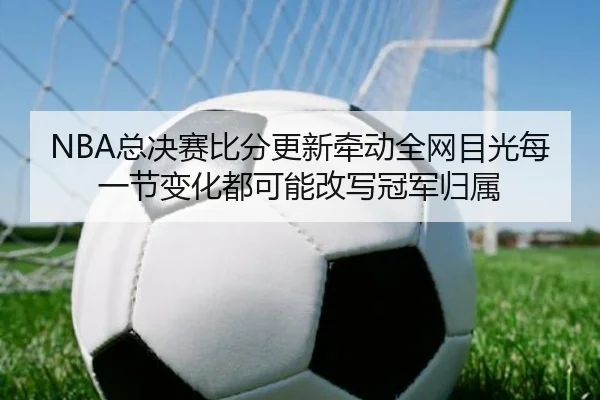 NBA总决赛比分更新牵动全网目光每一节变化都可能改写冠军归属